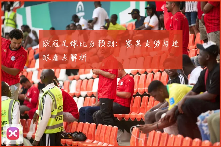 欧冠足球比分预测：赛果走势与进球看点解析