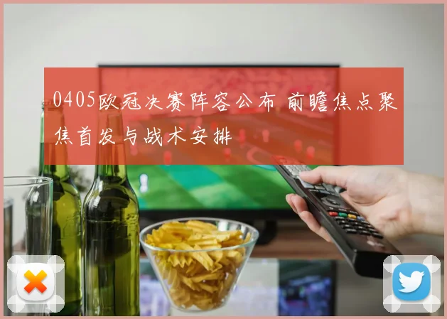 0405欧冠决赛阵容公布 前瞻焦点聚焦首发与战术安排