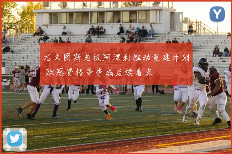 尤文图斯老板阿涅利推动重建计划 欧冠资格争夺成后续看点