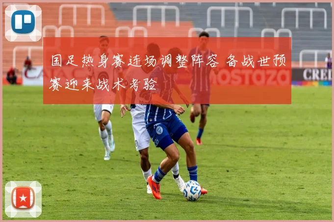 国足热身赛连场调整阵容 备战世预赛迎来战术考验