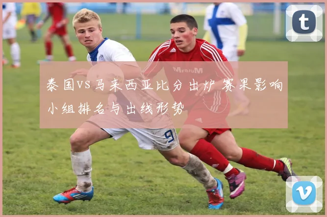 泰国vs马来西亚比分出炉 赛果影响小组排名与出线形势