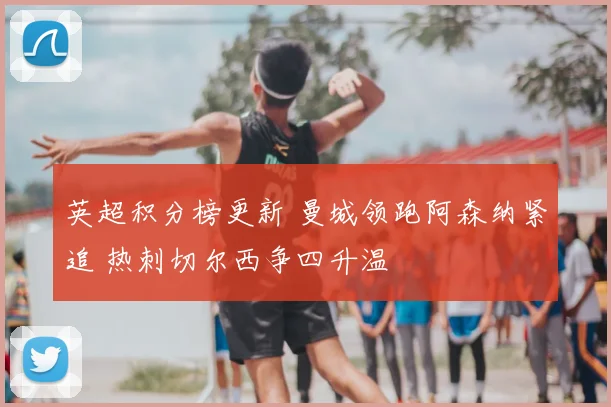 英超积分榜更新 曼城领跑阿森纳紧追 热刺切尔西争四升温