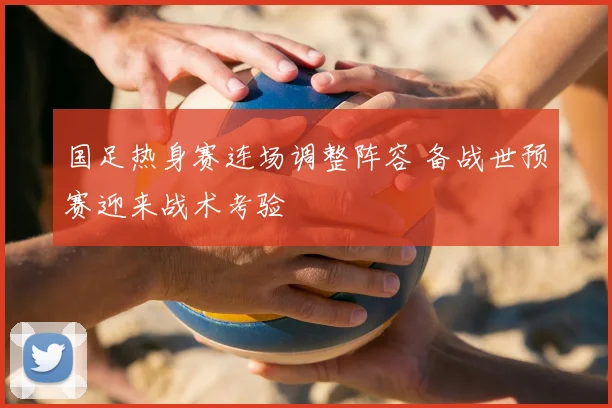 国足热身赛连场调整阵容 备战世预赛迎来战术考验