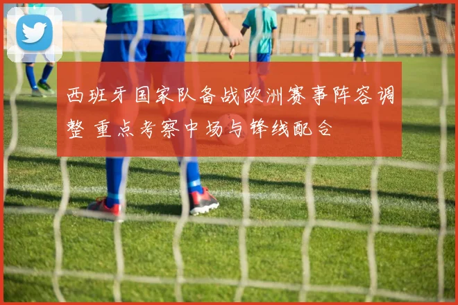 西班牙国家队备战欧洲赛事阵容调整 重点考察中场与锋线配合