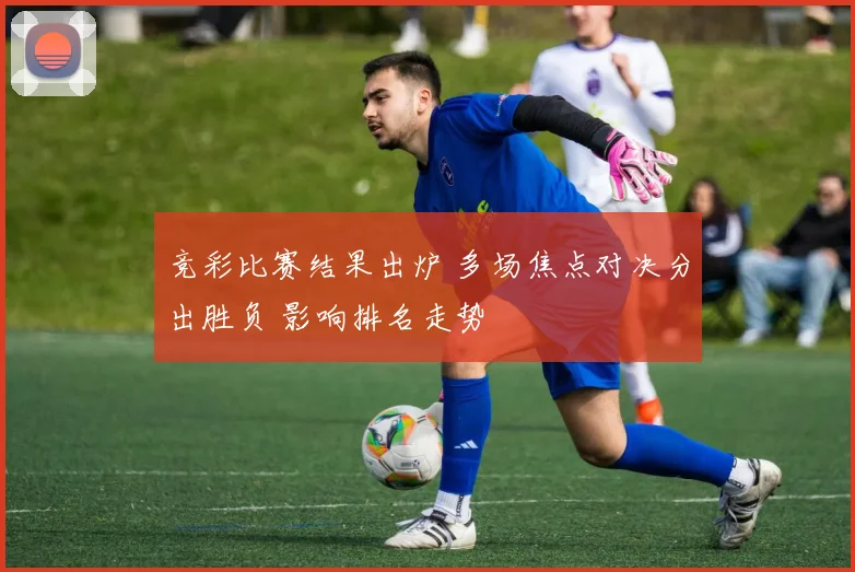 竞彩比赛结果出炉 多场焦点对决分出胜负 影响排名走势