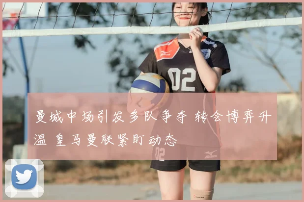 曼城中场引发多队争夺 转会博弈升温 皇马曼联紧盯动态