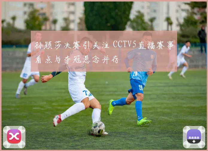 孙颖莎决赛引关注 CCTV5直播赛事看点与夺冠悬念并存