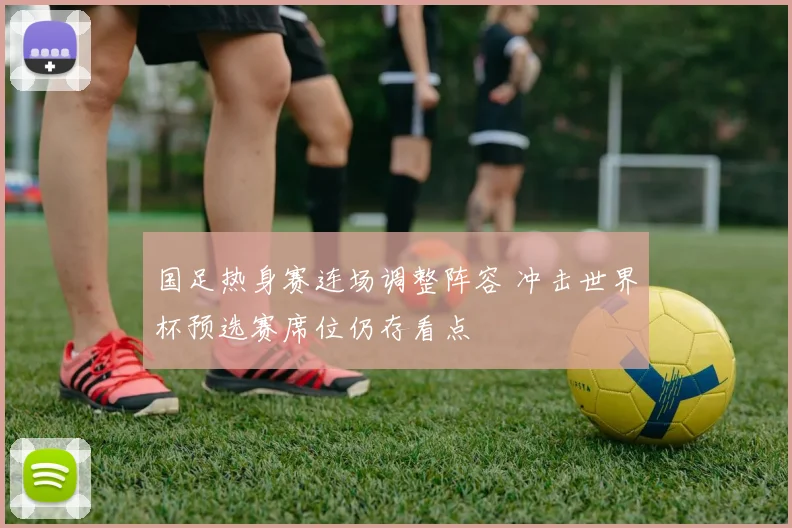 国足热身赛连场调整阵容 冲击世界杯预选赛席位仍存看点