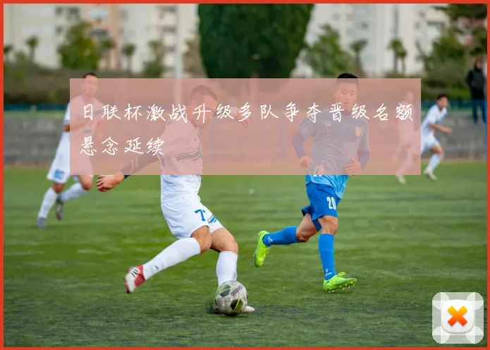 日联杯激战升级多队争夺晋级名额悬念延续