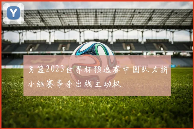 男篮2023世界杯预选赛中国队力拼小组赛争夺出线主动权
