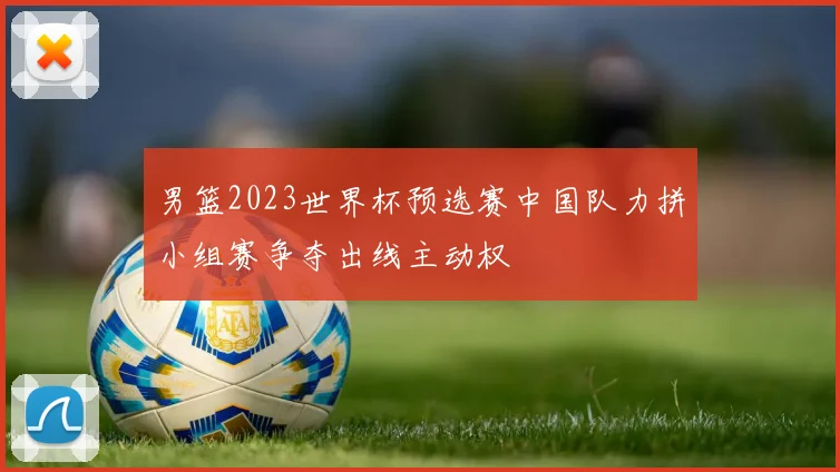 男篮2023世界杯预选赛中国队力拼小组赛争夺出线主动权