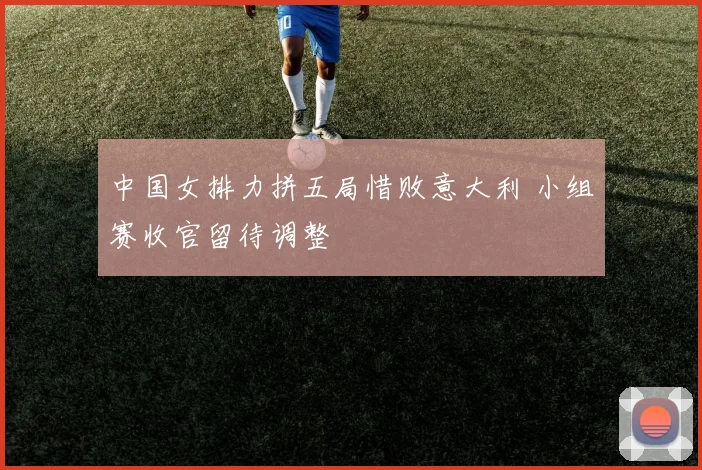 中国女排力拼五局惜败意大利 小组赛收官留待调整