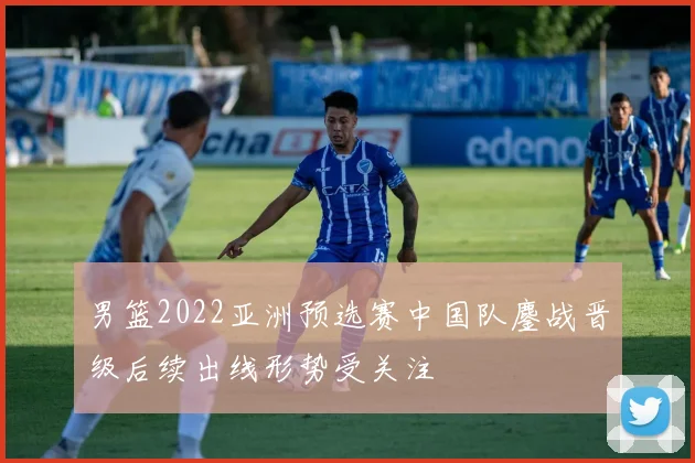 男篮2022亚洲预选赛中国队鏖战晋级后续出线形势受关注