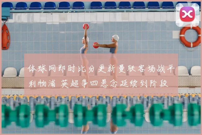 体球网即时比分更新曼联客场战平利物浦 英超争四悬念延续到阶段