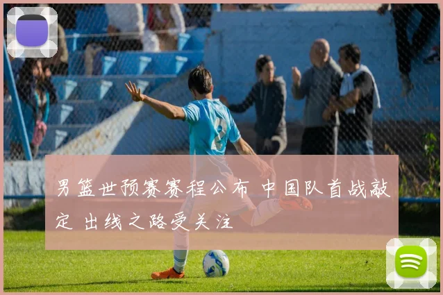 男篮世预赛赛程公布 中国队首战敲定 出线之路受关注