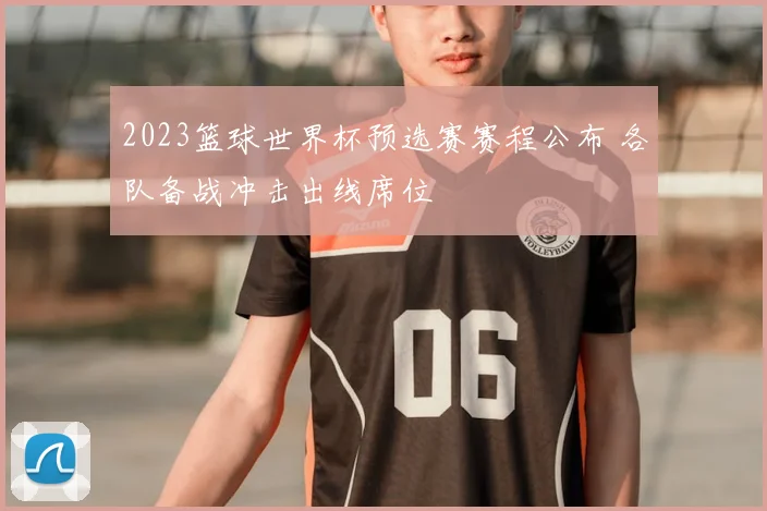 2023篮球世界杯预选赛赛程公布 各队备战冲击出线席位