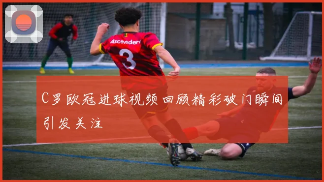 C罗欧冠进球视频回顾精彩破门瞬间引发关注