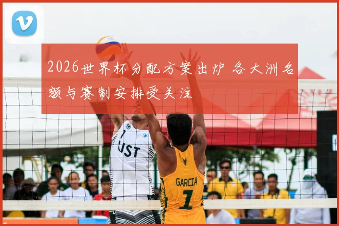 2026世界杯分配方案出炉 各大洲名额与赛制安排受关注