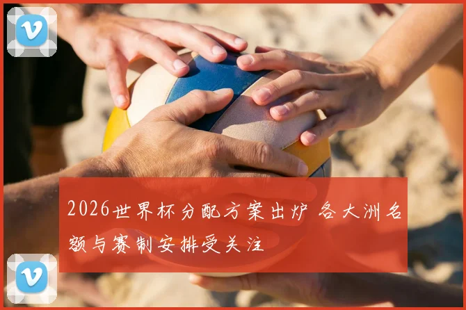 2026世界杯分配方案出炉 各大洲名额与赛制安排受关注
