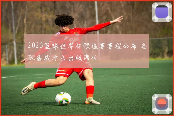 2023篮球世界杯预选赛赛程公布 各队备战冲击出线席位